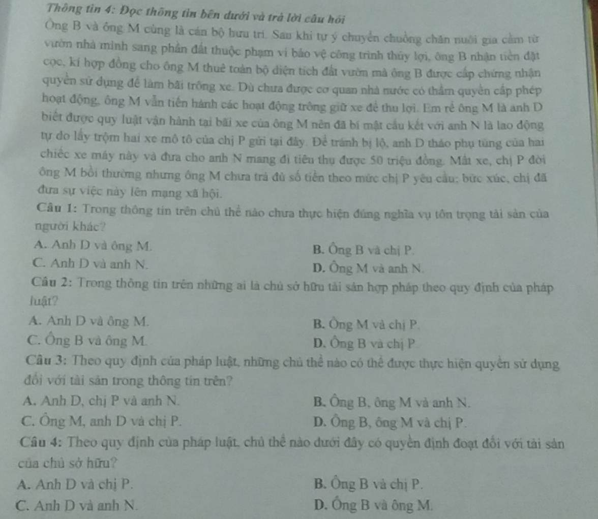 Thông tin 4: Đọc thông tìn bên dưới và trà lời câu hồi
Ông B và ông M cùng là cán bộ hưu trì. Sau khi tự ý chuyển chuồng chăn nuôi gia cầm từ
vườn nhà minh sang phần đất thuộc phạm vi bảo vệ công trình thủy lợi, ông B nhận tiền đặt
cọc, kí hợp đồng cho ông M thuê toàn bộ diện tích đất vườn mà ông B được cấp chứng nhận
quyền sử dụng để làm bãi trông xe. Dù chưa được cơ quan nhà nước có thầm quyền cấp phép
hoạt động, ông M vẫn tiến hành các hoạt động trông giữ xe đề thu lợi. Em rễ ông M là anh D
biết được quy luật vận hành tại bãi xe của ông M nên đã bí mật cầu kết với anh N là lao động
tự do lấy trộm hai xe mô tô của chị P gửi tại đây. Để tránh bị lộ, anh D tháo phụ tùng của hai
chiếc xe máy này và đưa cho anh N mang đi tiêu thụ được 50 triệu đồng. Mất xe, chị P đời
ông M bồi thường nhưng ông M chưa trả đù số tiền theo mức chị P yêu cầu; bức xúc, chị đã
đưa sự việc này lên mạng xã hội.
Câu 1: Trong thông tin trên chủ thể nào chưa thực hiện đúng nghĩa vụ tôn trọng tải sản của
người khác?
A. Anh D và ông M. B. Ông B và chị P.
C. Anh D và anh N. D. Ông M và anh N.
Câu 2: Trong thông tin trên những ai là chủ sở hữu tải sản hợp pháp theo quy định của pháp
luật?
A. Anh D và ông M. B. Ông M và chị P
C. Ông B và ông M. D. Ông B và chị P
Cầu 3: Theo quy định của pháp luật, những chủ thể nào có thể được thực hiện quyền sử dụng
đổi với tài sản trong thông tin trên?
A. Anh D, chị P và anh N. B, Ông B, ông M và anh N.
C. Ông M, anh D và chị P. D. Ông B, ông M và chị P.
Câu 4: Theo quy định của pháp luật, chủ thể nào đưới đây có quyền định đoạt đổi với tài sản
của chủ sở hữu?
A. Anh D và chị P. B. Ông B và chị P.
C. Anh D và anh N. D. Ông B và ông M.