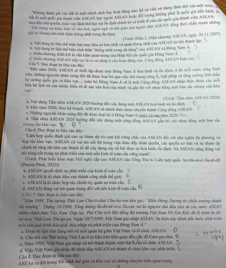 ''Không tham gia vào bắt kì một chính sách hay hoạt động nào, kể cả việc sử dụng lãnh thổ của một nước, có
bắt ki một quốc gia thành viên ASEAN hay ngoài ASEAN hoặc đối tượng không phải là quốc gia tiến hành, độ
đoạ đến chủ quyền, toàn ven lãnh thổ hay xự ổn định chính trị và kinh tế của các quốc gia thành viên ASEAN;
Tôn trọng xự khác biệt về văn hoá, ngôn ngữ và tôn giáo của người dân ASEAN đồng thời nhấn mạnh những
giá trị chung trên tinh thần thống nhất trong đa dạng -11-2007)
(Trích: Điều 2, Hiến chương ASEAN, ngày : 20
a. Nội dung tư liệu thể hiện hai mục tiêu cơ bản nhất và quan trọng nhất của ASEAN từ khi thành lập.
b. Nội dung tư liệu thể hiện tinh thần "thống nhất trong đa dạng" của ASEAN và Đông Nam Á.
c. Hiến chương ASEAN là văn kiện quan trọng của Hiệp hội các quốc gia Đông Nam Á
d. Hiến chương ASEAN tiếp tục là cơ sở pháp lí cho hoạt động của Cộng đồng ASEAN hiện nay,
Câu 5. Đọc đoạn tư liệu sau đây:
*Đến năm 2020, ASEAN sẽ thiết lập được một Đông Nam Á hoà bình và ổn định, ở đó mỗi nước sống bình
yên, những nguyên nhân xung đột đã được loại bỏ qua việc tôn trong công li, luật pháp và tăng cường tinh thần
tư cường quốc gia và khu vực,... toàn bộ Đồng Nam Á sẽ là một Cộng đồng ASEAN nhận thức được các mối
liên hệ lịch sử của mình, hiều rõ di sản văn hoá của mình và găn bó với nhau bằng một bản sắc chung của khu
vực".
(Trích: Tầm nhìn ASEAN 2020)
a. Nội dung Tầm nhìn ASEAN 2020 hướng đến xây dựng một ASEAN hoà bình và ổn định.
b. Đến năm 2020, theo kế hoạch, ASEAN sẽ chính thức được chuyển thành Cộng đồng ASEAN.
c. Những nguyên nhân xung đột đã được loại bỏ ở Đông Nam Á trước và sau năm 2020.
d. Tầm nhìn ASEAN 2020 hướng đến xây dựng một cộng đồng ASEAN gắn bó với nhau bằng một bản sắc
chung của khu vực.
Câu 6, Đọc đoạn tư liệu sau đây:
''Liên hợp quốc đánh giá cao sự tham dự và cam kết vững chắc của ASEAN đồi với chủ nghĩa đa phương và
hợp tác khu vực. ASEAN có vai trò cốt lõi trong việc thúc đầy nhân quyền, các quyền cơ bản và sự tham dự
chính trị rộng rãi như các thành tổ để xây dựng các xã hội thực sự hoà bình, ổn định. Và ASEAN cũng đóng vai
trò nòng cốt trong sự phát triển của một nền kinh tế toàn cầu vững mạnh'.
(Trích: Phát biểu khai mạc Hội nghị cấp cao ASEAN của Tổng Thư kí Liên hợp quốc An-ton-ni-overline 0 Gu-tê-rết
(Phnôm Pênh, 2022))
a. ASEAN quyết định sự phát triển của kinh tế toàn cầu.
b. ASEAN là tổ chức khu vực thành công nhất thế giới.
c. ASEAN là tổ chức hợp tác chính trị, quân sự toàn cầu.
d. ASEAN đóng vai trò quan trọng đối với nền kinh tế toàn cầu.
*  CÂU 7: Đọc đoạn tư liệu sau đây:
'Năm 1988, Thủ tướng Thái Lan Cha-ti-chai Chu-ha-van kêu gọi: ''Biển Đông Dương từ chiến trường thành
thị trường''. Tháng 10/1990, Tổng thống In-đô-nê-xi-a Xu-các nổ là nguyên thủ đầu tiên từ các nước ASEAN
thăm chính thức Việt Nam. Đáp lại, Phó Chủ tịch Hội đồng Bộ trưởng Việt Nam Võ Văn Kiệt đã đi thăm In-đô-
nhat e-xhat l-a , Thái Lan, Xin-ga-po, Ngày 28/7/1995, Việt Nam gia nhập ASEAN. Sự kiện này đánh dấu bước phát triển
mới của quá trình hòa giải, hòa nhập và phát triển của Đông Nam Á.''
a. Đoạn tư liệu trên đang nói về mối quan hệ giữa Việt Nam và tổ chức ASEAN.
b. Câu nói của Thủ tướng Thái Lan ở tư liệu trên liên quan đến vấn đề Cam-pu-chia.
c. Năm 1995, Việt Nam gia nhập và trở thành thành viên thứ 6 của tổ chức ASEAN.
d. Việc Việt Nam gia nhập đã đánh dấu ASEAN trở thành tổ chức khu vực phát triển.
Câu 8. Đọc đoạn tư liệu sau đây:
ASEAn ra đời trong bối cảnh thế giới và khu vực có những chuyển biến quan trọng.
6