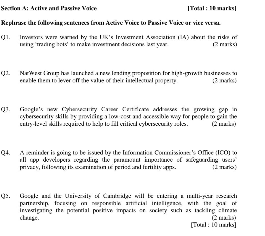 Active and Passive Voice [Total : 10 marks] 
Rephrase the following sentences from Active Voice to Passive Voice or vice versa. 
Q1. Investors were warned by the UK’s Investment Association (IA) about the risks of 
using ‘trading bots’ to make investment decisions last year. (2 marks) 
Q2. NatWest Group has launched a new lending proposition for high-growth businesses to 
enable them to lever off the value of their intellectual property. (2 marks) 
Q3. Google’s new Cybersecurity Career Certificate addresses the growing gap in 
cybersecurity skills by providing a low-cost and accessible way for people to gain the 
entry-level skills required to help to fill critical cybersecurity roles. (2 marks) 
Q4. A reminder is going to be issued by the Information Commissioner’s Office (ICO) to 
all app developers regarding the paramount importance of safeguarding users’ 
privacy, following its examination of period and fertility apps. (2 marks) 
Q5. Google and the University of Cambridge will be entering a multi-year research 
partnership, focusing on responsible artificial intelligence, with the goal of 
investigating the potential positive impacts on society such as tackling climate 
change. (2 marks) 
[Total : 10 marks]