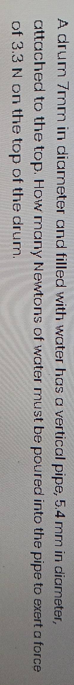 A drum 7mm in diameter and filled with water has a vertical pipe, 5.4 mm in diameter, 
attached to the top. How many Newtons of water must be poured into the pipe to exert a force 
of 3.3 N on the top of the drum.
