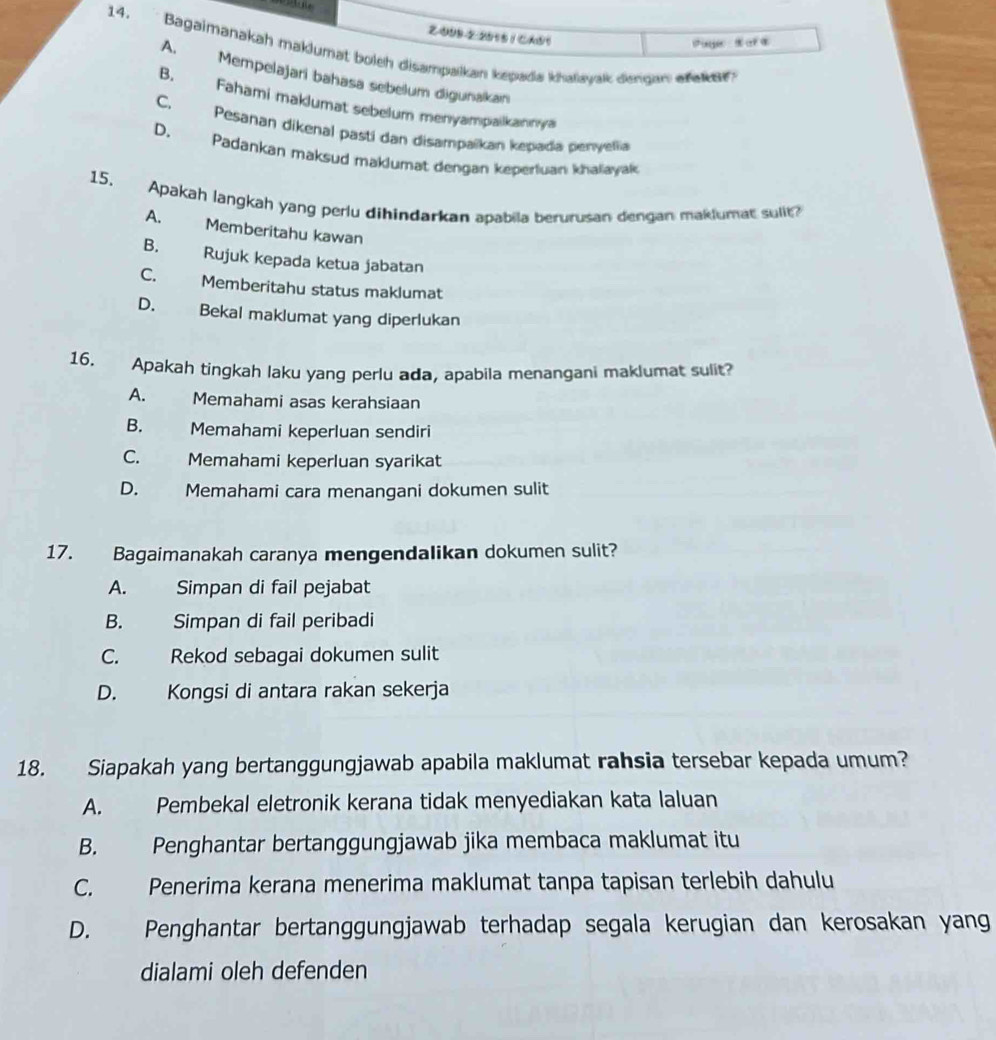 2-099-2-2015 1 CA05
Pier t a a
14. Bagaimanakah maklumat boleh disampalkan kepada khalayak dengan aak e
A. Mempelajari bahasa sebelum digunakan
B. Fahami maklumat sebelum menyampalkannya
C, Pesanan dikenal pastí dan disampaïkan kepada penyelia
D. Padankan maksud maklumat dengan keperluan khalayak
15. Apakah langkah yang perlu dihindarkan apabila berurusan dengan maklumat sulit?
A. Memberitahu kawan
B. Rujuk kepada ketua jabatan
C. Memberitahu status maklumat
D. Bekal maklumat yang diperlukan
16. Apakah tingkah laku yang perlu ada, apabila menangani maklumat sulit?
A. Memahami asas kerahsiaan
B. Memahami keperluan sendiri
C. Memahami keperluan syarikat
D. Memahami cara menangani dokumen sulit
17. Bagaimanakah caranya mengendalikan dokumen sulit?
A. Simpan di fail pejabat
B. Simpan di fail peribadi
C. Rekod sebagai dokumen sulit
D. Kongsi di antara rakan sekerja
18. Siapakah yang bertanggungjawab apabila maklumat rahsia tersebar kepada umum?
A. Pembekal eletronik kerana tidak menyediakan kata laluan
B. Penghantar bertanggungjawab jika membaca maklumat itu
C. Penerima kerana menerima maklumat tanpa tapisan terlebih dahulu
D. Penghantar bertanggungjawab terhadap segala kerugian dan kerosakan yan
dialami oleh defenden