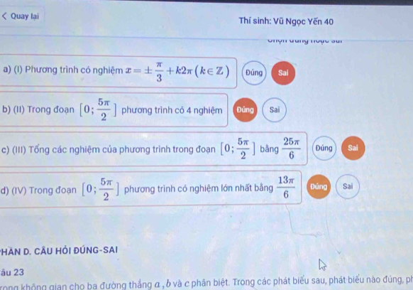 Quay lại Thí sinh: Vũ Ngọc Yến 40
Ghộn dang noạc sui
a) (I) Phương trình có nghiệm x=±  π /3 +k2π (k∈ Z) Đúng Sai
b) (II) Trong đoạn [0; 5π /2 ] phương trình có 4 nghiệm Đứng Sai
c) (III) Tổng các nghiệm của phương trình trong đoạn [0; 5π /2 ] bằng  25π /6  Đúng Sai
d) (IV) Trong đoạn [0; 5π /2 ] phương trình có nghiệm lớn nhất bằng  13π /6  Đúng Sai
PHAN D. CÂU HỏI ĐÚNG-SAI
âu 23
Trong không gian cho ba đường thắng α , b và c phân biệt. Trong các phát biểu sau, phát biểu nào đúng, ph