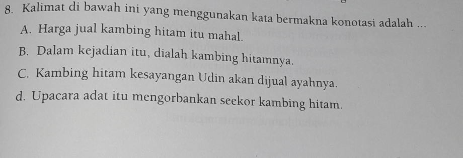 Kalimat di bawah ini yang menggunakan kata bermakna konotasi adalah ...
A. Harga jual kambing hitam itu mahal.
B. Dalam kejadian itu, dialah kambing hitamnya.
C. Kambing hitam kesayangan Udin akan dijual ayahnya.
d. Upacara adat itu mengorbankan seekor kambing hitam.