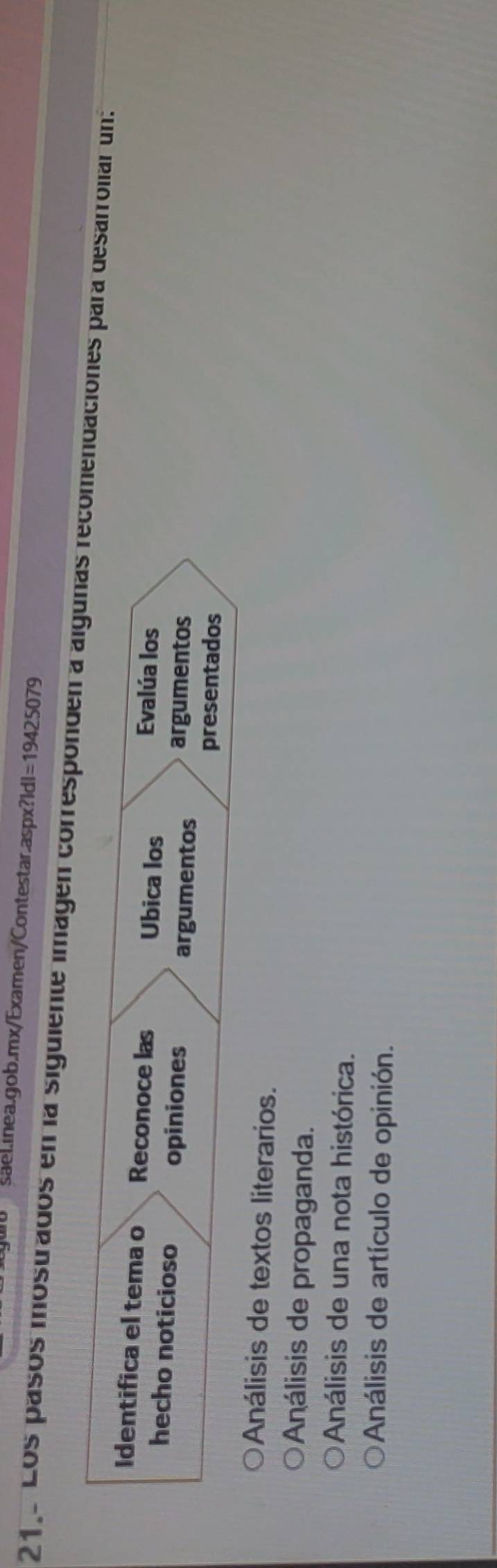 saelinea.gob.mx/Examen/Contestar.aspx?Id! =19425079 
21. Los pasos mostrados en la siguiente imagen corresponden a algunas recomendaciones para desarroliar un:
Identifica el tema o Reconoce las Ubica los Evalúa los
hecho noticioso opiniones
argumentos argumentos
presentados
Análisis de textos literarios.
Análisis de propaganda.
Análisis de una nota histórica.
Análisis de artículo de opinión.