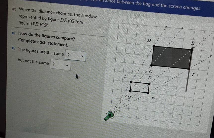 distance between the flag and the screen changes.
When the distance changes, the shadow
represented by figure DEFG forms
figure D'E'F'G'.
How do the figures compare?
Complete each statement.
The figures are the same ?
but not the same ?