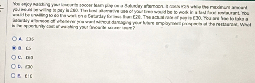 You enjoy watching your favourite soccer team play on a Saturday afternoon. It costs £25 while the maximum amount
you would be willing to pay is £60. The best alternative use of your time would be to work in a fast food restaurant. You
would be unwilling to do the work on a Saturday for less than £20. The actual rate of pay is £30. You are free to take a
Saturday afternoon off whenever you want without damaging your future employment prospects at the restaurant. What
is the opportunity cost of watching your favourite soccer team?
A. £35
B. £5
C. £60
D. £30
E. £10