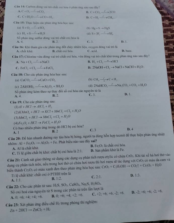 Cầu 14: Carbon đồng vai trò chất oxi hóa ở phán ứng nào sau đây?
A. C+O_2to CO_2 B. C+CO_2xrightarrow 2CO
C. C+H_2Oxrightarrow rCO+H_2. C+H_2to CH_4.
D.
Câu 15: Thực hiện các phân ứng hóa học sau:
(a) S+O_2to SO_2 (b) Hg+Sto HgS
(c) H_2+Sto H_2S (d) S+3F_2to SF_6
Số phán ứng sulfur đóng vai trò chất oxi hóa là
A. 4, B. 2. C. 3. D. 1.
Câu 16: Khi tham gia các phản ứng đổt chấy nhiên liệu, oxygen đông vai trò là
A. chất khử. B. chất oxi hỏa. C. acid. D. base.
Câu 17: Chlorine vừa đóng vai trò chất oxi hóa, vừa đóng vai trò chất khử trong phán ứng nào sau đây?
A. Na+Cl_2to NaCl B. H_2+Cl_2to HCl
C. FeCl_2+Cl_2to FeCl_3 D. 2NaOH+Cl_2to NaCl+NaClO+H_2O.
Câu 18: Cho các phản ứng hóa học sau:
(a) CaCO_3to CaO+CO_2 (b) CH_4to C+H_2
(c) 2Al(OH)_3xrightarrow i'Al_2O_3+3H_2O (d) 2NaHCO_3to CO'Na_2CO_3+CO_2+H_2O
Số phân ứng kêm theo sự thay đổi số oxi hóa các nguyên tử là
A. 4. B. 2. C. 3. D. 1.
Câu 19: Cho các phản ứng sau:
(1) Al+HClto AlCl_3+H_2
(2) KMnO_4+HClto KCl+MnCl_2+Cl_2+H_2O
(3) MnCl_2+HClto MnCl_2+Cl_2+H_2O
(4) Fe_2O_3+HClto FeCl_3+H_2O
Có bao nhiêu phản ứng trong đó HCl bị oxi hóa?
A. 1 B. 2 C. 3
D. 4
Câu 20: Dhat c * hàn nhanh đường ray tàu hỏa bị hông, người ta dùng hỗn hợp teemit để thực hiện phân ứng nhiệt
nhôm: Al+Fe_2O_3to Al_2O_3+Fe. Phát biểu nào sau đây sai?
A. Al là chất khử. B. Fe_2O_3 à là chất oxi hóa.
C. Tỉ lệ giữa chất bị khứ: chất bị oxi hóa là 2:1. D. Sản phẩm khữ là Fe,
Câu 21: Cảnh sát giao thông sử dụng các dụng cụ phân tích rượu etylic có chứa CrO_3. Khi tài xế hà hơi thờ vào
dụng cụ phân tích trên, nếu trong hơi thờ có chứa hơi rượu thì hơi rượu sẽ tác dụng với CrO_3 có màu da cam và
biển thành Cr_2O_3 có màu xanh đen theo phản ứng hóa học sau: CrO_3+C_2H_5OHto CO_2uparrow +Cr_2O_3+H_2O
Ti lệ chất khử: chất oxi ở PTHH trên là
C.
A. 1:1.
B. 1:2. 2:1. D. 1:3.
Câu 22: Cho các phân tử sau: H_2S.SO_3.CaSO_4.Na_2S,H_2SO_4.
Số oxi hoá của nguyên tử S trong các phân tứ trên lần lượt là
A. 0; +6; +4; +4; +6. B. 0; +6: +4; +2: -6 C. +2; +6; +6: -2: +6. D. -2; +6; +6; -2; +6.
Câu 23: Xét phản ứng điều chế H_2 trong phòng thí nghiệm:
Zn+2HClto ZnCl_2+H_2