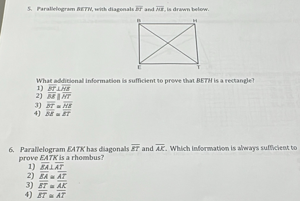 Parallelogram BETH, with diagonals overline BT and overline HE , is drawn below.
What additional information is sufficient to prove that BETH is a rectangle?
1) overline BT⊥ overline HE
2) overline BE||overline HT
3) overline BT≌ overline HE
4) overline BE≌ overline ET
6. Parallelogram EATK has diagonals overline ET and overline AK. Which information is always sufficient to
prove EATK is a rhombus?
1) overline EA⊥ overline AT
2) overline EA≌ overline AT
3) overline ET≌ overline AK
4) overline ET≌ overline AT