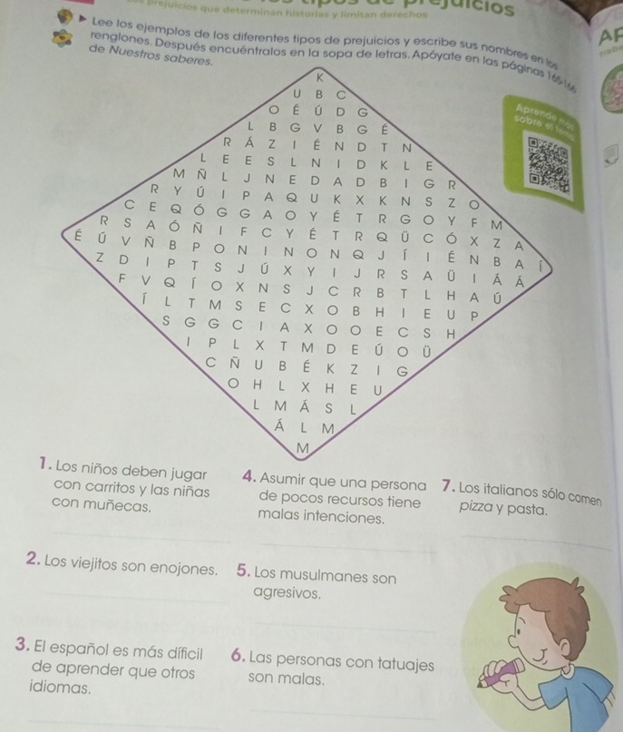 prejaicios 
s prejuicios que determinan historias y limitan derechos 
Ap 
Lee los ejemplos de los diferentes tipos de prejuicios y escribe sus nombres en l 
fbe 
de Nuestros saberes. 
rengiones. Después encuéntralos en la sopa de letras. Apóyate en las páginas 166 1%
K 
U B C 
O É ú ₹D G 
Aprende 
sobré el 1
L B G V B G É 
RÁZ I É N DT N 
L E E S L N I D K L E 
M Ñ L J N E D A D BI G R 
R YÚ I P A Q U K X K N S Z O 
C E QÓG GAO YÉ T R GO YF M 
R S AÓ N I F C Y É T R Q ÜCÓ X Z A 
É ú V Ñ B PO N I N O NQ J í I É N B A 
1 
Z D I P T S J Ú X Y I J R S A ÜI Á Á 
F V Q ÍO X N S J C R B T L H A ú 
Í L T M S E C X O B H I EU P 
S G G C I A X OO E C S H 
I P L X T M D E Ú O Ü 
C Ñ U B É K Z I G 
O H L X H E U 
L MÁ S L 
á lm 
M 
1. Los niños deben jugar 4. Asumir que una persona 7. Los italianos sólo comen 
con carritos y las niñas de pocos recursos tiene pizza y pasta. 
con muñecas. malas intenciones. 
_ 
_ 
_ 
2. Los viejitos son enojones. 5. Los musulmanes son 
_ 
agresivos. 
_ 
3. El español es más díficil 6. Las personas con tatuajes 
de aprender que otros son malas. 
idiomas. 
_ 
_