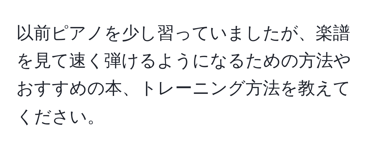 以前ピアノを少し習っていましたが、楽譜を見て速く弾けるようになるための方法やおすすめの本、トレーニング方法を教えてください。