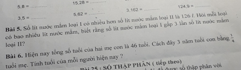 15.28= _ 
_ 5.8=
_ 124.9=
_ 3.162=
5.62=
3,5=
Bài 5, Số lít nước mắm loại I có nhiều hơn số lít nước mắm loại II là 126 /. Hỏi mỗi loại 
có bao nhiêu lít nước mắm, biết rằng số lít nước mắm loại I gắp 3 lần số lit nước mắm 
loại II? 
Bài 6. Hiện nay tổng số tuổi của hai mẹ con là 46 tuổi. Cách đây 3 năm tuổi con bằng  1/4 
tuổi mẹ. Tính tuổi của mỗi người hiện nay ? 
Bài 25 : SÓ THẠP PHÂN ( tiếp theo) 
đễ được số thập phân với