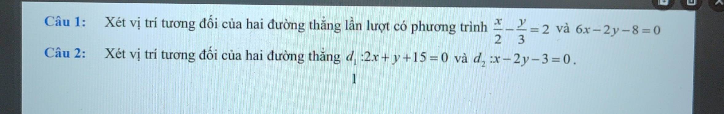 Xét vị trí tương đối của hai đường thắng lần lượt có phương trình  x/2 - y/3 =2 và 6x-2y-8=0
Câu 2: Xét vị trí tương đối của hai đường thắng d_1:2x+y+15=0 và d_2:x-2y-3=0. 
1