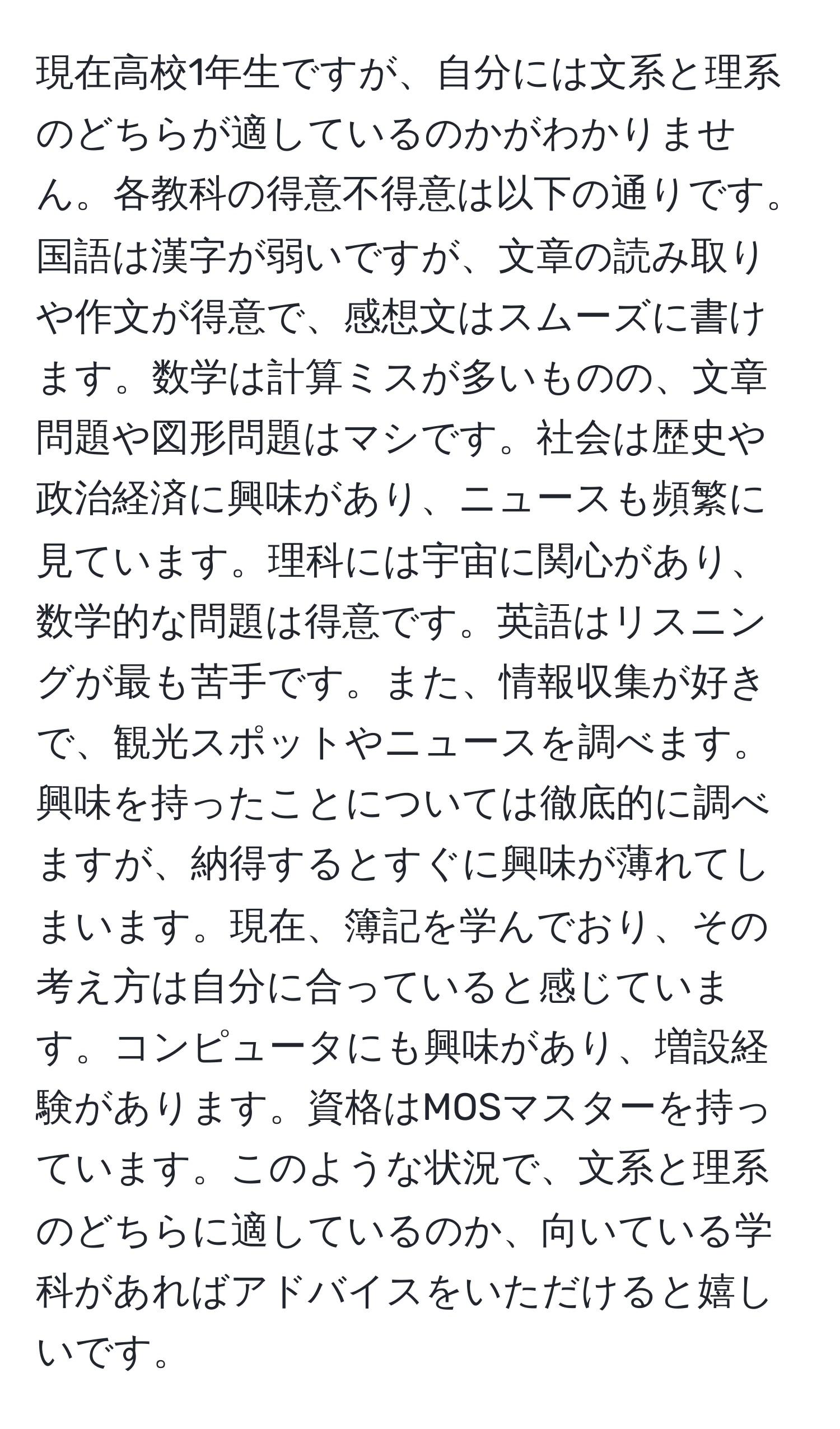 現在高校1年生ですが、自分には文系と理系のどちらが適しているのかがわかりません。各教科の得意不得意は以下の通りです。国語は漢字が弱いですが、文章の読み取りや作文が得意で、感想文はスムーズに書けます。数学は計算ミスが多いものの、文章問題や図形問題はマシです。社会は歴史や政治経済に興味があり、ニュースも頻繁に見ています。理科には宇宙に関心があり、数学的な問題は得意です。英語はリスニングが最も苦手です。また、情報収集が好きで、観光スポットやニュースを調べます。興味を持ったことについては徹底的に調べますが、納得するとすぐに興味が薄れてしまいます。現在、簿記を学んでおり、その考え方は自分に合っていると感じています。コンピュータにも興味があり、増設経験があります。資格はMOSマスターを持っています。このような状況で、文系と理系のどちらに適しているのか、向いている学科があればアドバイスをいただけると嬉しいです。