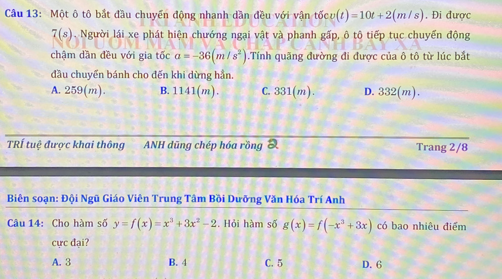 Một ô tô bắt đầu chuyển động nhanh dần đều với vận tốc v(t)=10t+2(m/s). Đi được
7(s). Người lái xe phát hiện chướng ngại vật và phanh gấp, ô tô tiếp tục chuyển động
chậm dần đều với gia tốc a=-36(m/s^2).Tính quãng đường đi được của ô tô từ lúc bắt
đầu chuyển bánh cho đến khi dừng hẳn.
A. 259(m). B. 1141(m). C. 331(m). D. 332(m).
TRÍ tuệ được khai thông ANH dũng chép hóa rồng Trang 2/8
Biên soạn: Đội Ngũ Giáo Viên Trung Tâm Bồi Dưỡng Văn Hóa Trí Anh
Câu 14: Cho hàm số y=f(x)=x^3+3x^2-2. Hỏi hàm số g(x)=f(-x^3+3x) có bao nhiêu điểm
cực đại?
A. 3 B. 4 C. 5 D. 6