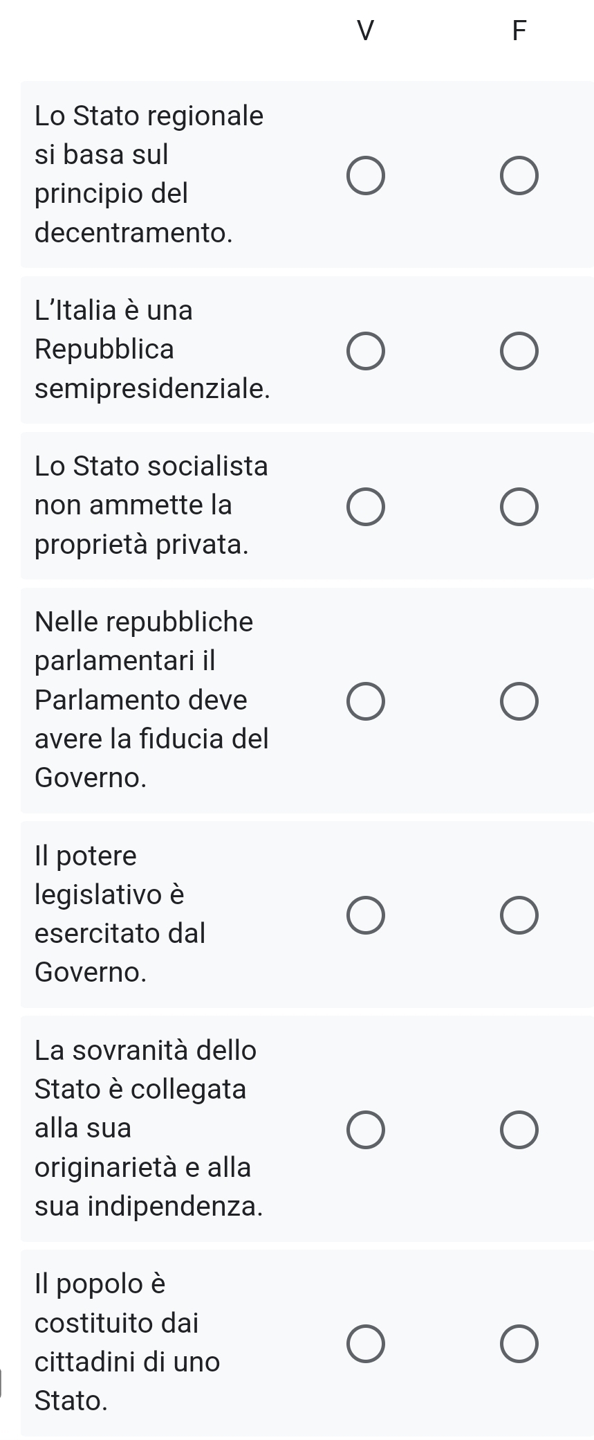 Lo Stato regionale 
si basa sul 
principio del 
decentramento. 
L'Italia è una 
Repubblica 
semipresidenziale. 
Lo Stato socialista 
non ammette la 
proprietà privata. 
Nelle repubbliche 
parlamentari il 
Parlamento deve 
avere la fiducia del 
Governo. 
Il potere 
legislativo è 
esercitato dal 
Governo. 
La sovranità dello 
Stato è collegata 
alla sua 
originarietà e alla 
sua indipendenza. 
Il popolo è 
costituito dai 
cittadini di uno 
Stato.