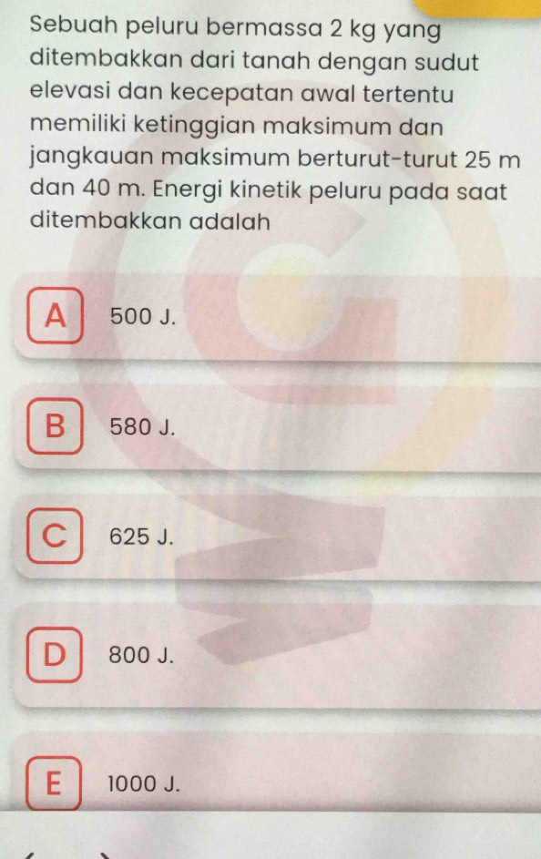 Sebuah peluru bermassa 2 kg yang
ditembakkan dari tanah dengan sudut
elevasi dan kecepatan awal tertentu
memiliki ketinggian maksimum dan
jangkauan maksimum berturut-turut 25 m
dan 40 m. Energi kinetik peluru pada saat
ditembakkan adalah
A 500 J.
B a 580 J.
C 625 J.
D 800 J.
E 1000 J.