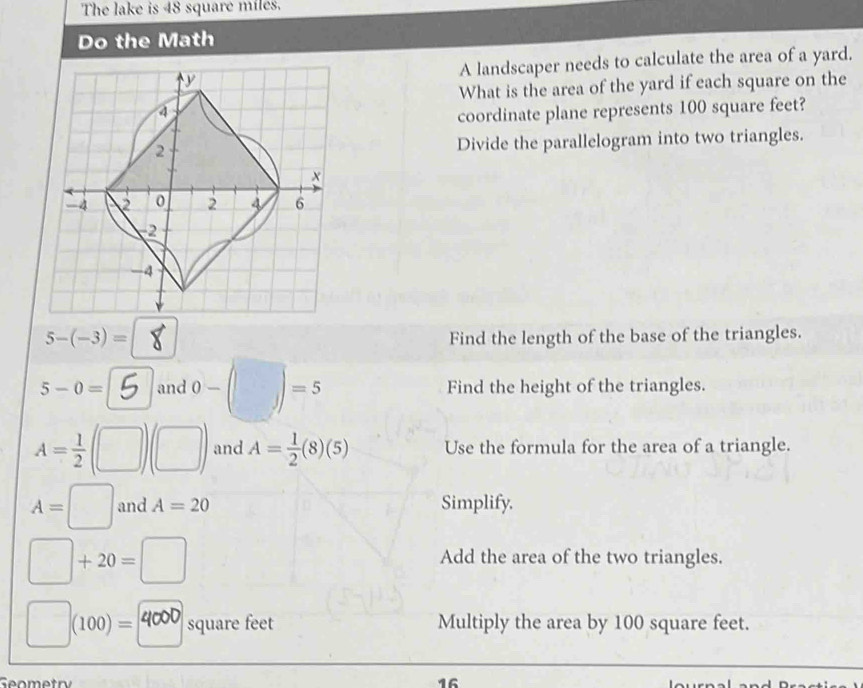 The lake is 48 square miles. 
Do the Math 
A landscaper needs to calculate the area of a yard. 
What is the area of the yard if each square on the 
coordinate plane represents 100 square feet? 
Divide the parallelogram into two triangles.
5-(-3)= Find the length of the base of the triangles.
5-0= and )-(□ )=5 Find the height of the triangles.
A= 1/2  (□ ) and A= 1/2 (8)(5) Use the formula for the area of a triangle.
A=□ and A=20 Simplify.
□ +20=□
Add the area of the two triangles.
(100)= square feet Multiply the area by 100 square feet.
16