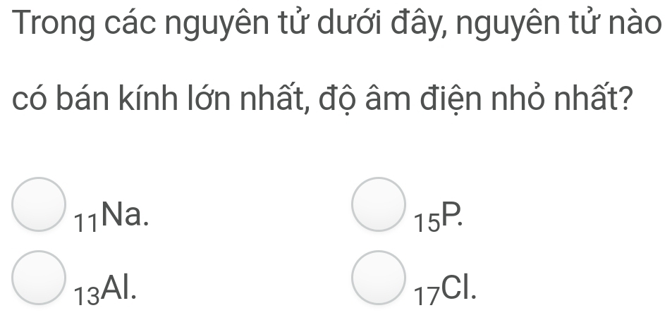 Trong các nguyên tử dưới đây, nguyên tử nào
có bán kính lớn nhất, độ âm điện nhỏ nhất?
_11Na.
_15P.
_13Al.
_17Cl.