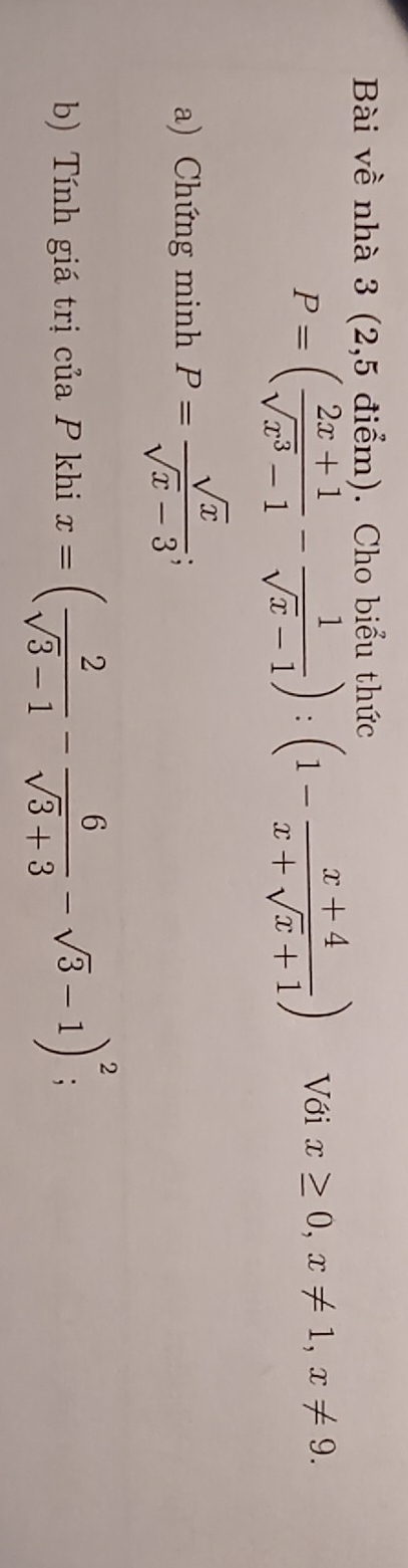 Bài về nhà 3 (2,5 điểm). Cho biểu thức
P=( (2x+1)/sqrt(x^3)-1 - 1/sqrt(x)-1 ):(1- (x+4)/x+sqrt(x)+1 ) Với x≥ 0, x!= 1, x!= 9. 
a) Chứng minh P= sqrt(x)/sqrt(x)-3 ; 
b) Tính giá trị của P khi x=( 2/sqrt(3)-1 - 6/sqrt(3)+3 -sqrt(3)-1)^2 :