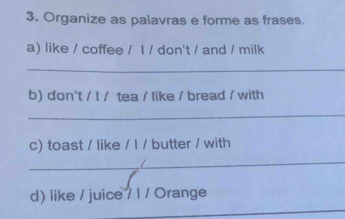 Organize as palavras e forme as frases. 
a) like / coffee / I / don't / and / milk 
_ 
b) don't / I / tea / like / bread / with 
_ 
c) toast / like / I / butter / with 
_ 
_ 
d) like / juice / 1 / Orange