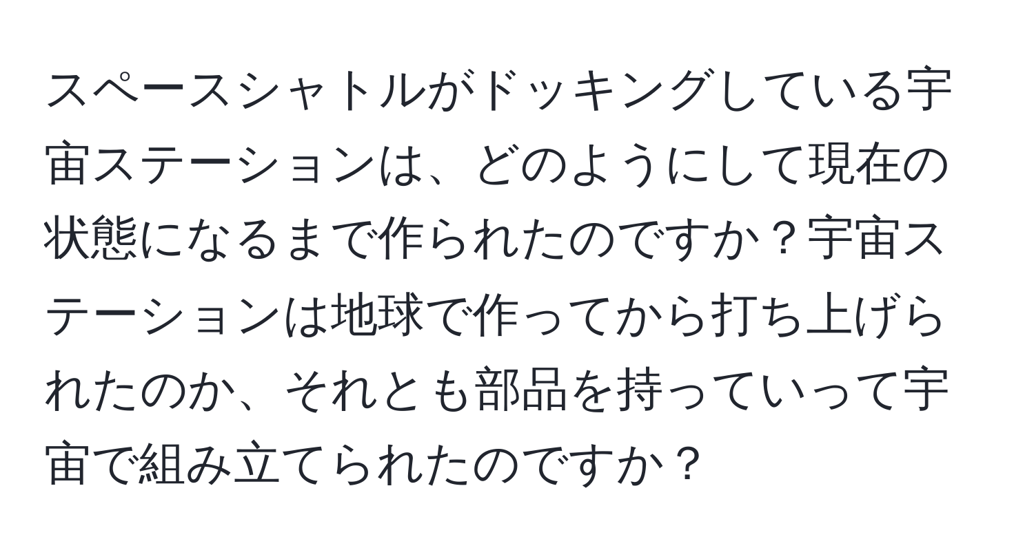 スペースシャトルがドッキングしている宇宙ステーションは、どのようにして現在の状態になるまで作られたのですか？宇宙ステーションは地球で作ってから打ち上げられたのか、それとも部品を持っていって宇宙で組み立てられたのですか？