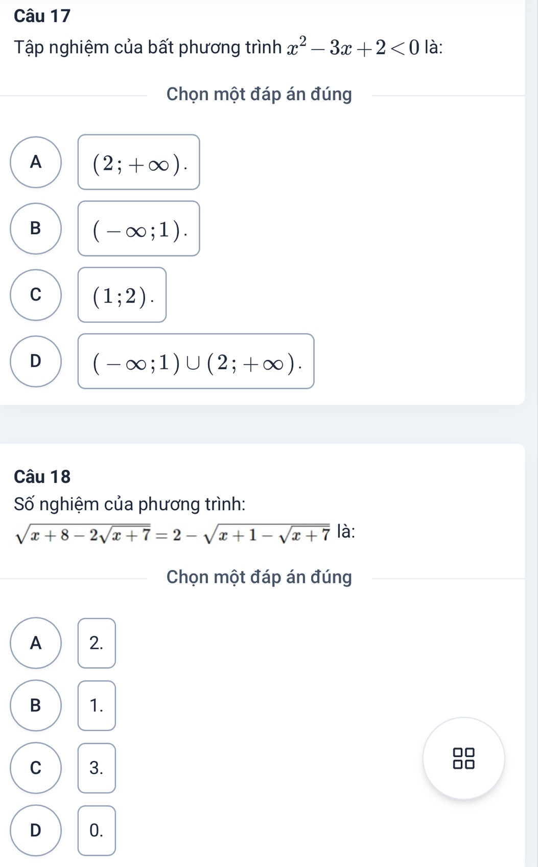 Tập nghiệm của bất phương trình x^2-3x+2<0</tex> là:
Chọn một đáp án đúng
A (2;+∈fty ).
B (-∈fty ;1).
C (1;2).
D (-∈fty ;1)∪ (2;+∈fty ). 
Câu 18
Số nghiệm của phương trình:
sqrt(x+8-2sqrt x+7)=2-sqrt(x+1-sqrt x+7) là:
Chọn một đáp án đúng
A 2.
B 1.
□□
C 3.
□□
D 0.