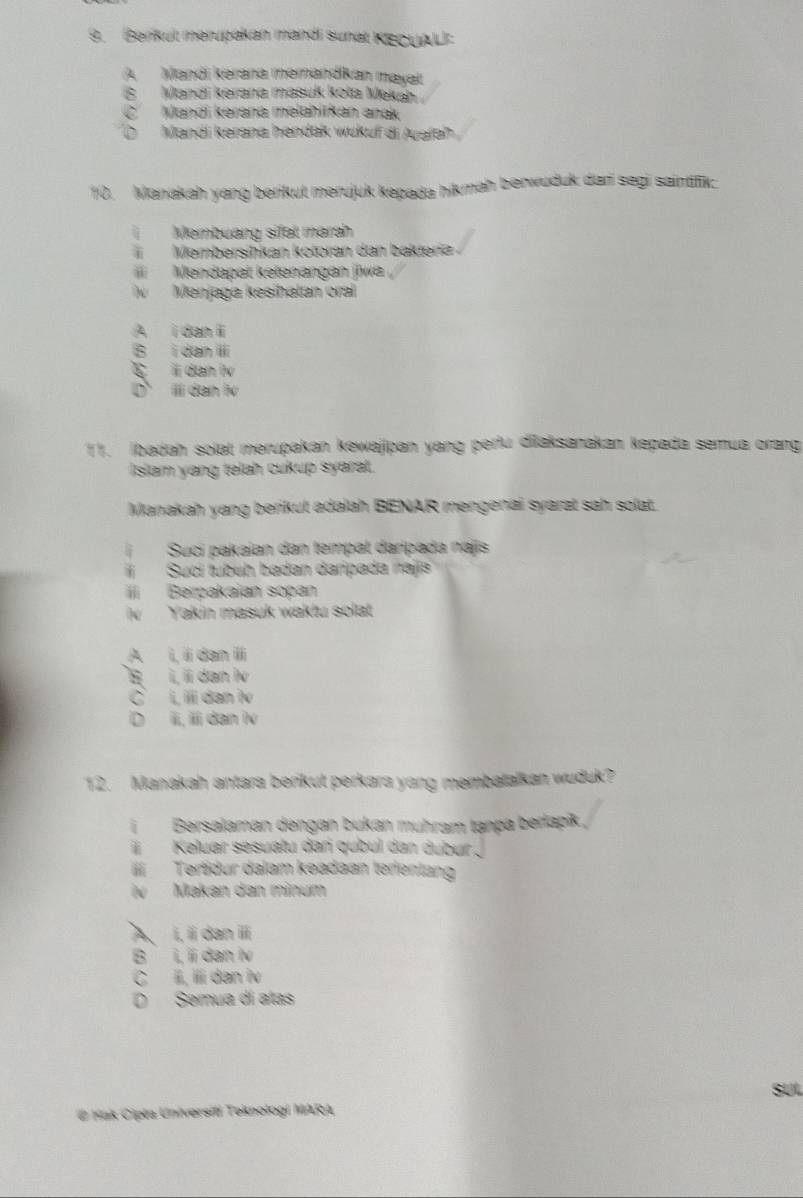 Berikut merupakan mandi sunat KECUAL:
A Mandi kərana memandkan mayat
B Mandi kerana masuk kota Meká
C Mandi kəraná melahiikan anak
Mandí kerana hendak wukuf di Auəfah
10. Manakah yang berikut merujuk kepada hikmah berwuduk dar segi saintifik:
Membuang sifal marah
i Membersihkán kotorán dan bakteri 
Mendapat kełenangan jiwa
iv Menjaga kesihatán cral
D ⅲdan lv
11. Ibadah solat merupakan kewajipan yang perfu dilaksanakan kepada semua orang
Isiam yang telah cukup syaral.
Manakah yang berikut adalah BENAR mengenai syarat sah solat.
Suci pakaian dan tempat daripada najis
Sucí tubuh badan daripada najis
iI Berpakaian sopan
v Yakin masuk waktu solat
D ii, ii dan lv
12. Manakah antara berikut perkara yang membatalkan wuduk?
i Bersalaman dengan bukan mühram tança berlapik,
Keluar sesuatu dań qubul dan dubur .
ü Tertidur dalam keadaan terentang
N Makan dan minum
A、 i, i dan ⅲi
B i, ii dan iv
C i, ílí dan iv
D Semua dí atas
SUL
# Kak Cipta Universiti Teknologi MARA