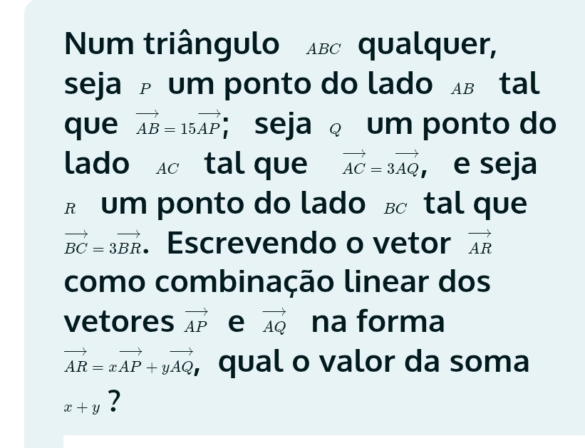 Num triângulo Aвc qualquer, 
seja um ponto do lado в tal 
que vector AB=15vector AP; seja um ponto do 
lado tal que vector AC=3vector AQ , e seja 
R um ponto do lado в tal que
vector BC=3vector BR. Escrevendo o vetor vector AR
como combinação linear dos 
vetores vector AP e vector AQ na forma
vector AR=xvector AP+yvector AQ , qual o valor da soma
x+y 2