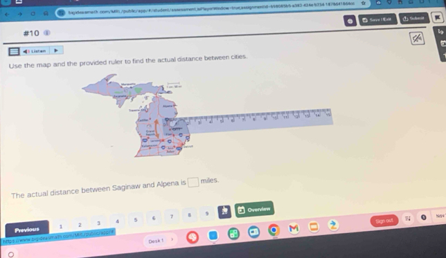 bigideaara1h con/MRL/public/app/#student/assessment.iai"layerWindow-trus.assigsmen(d=648085b5a382-424e523418785418d4cc 
Save l Exit ① Subit I 
#10 
！ Listan 
Use the map and the provided ruler to find the actual distance between cities. 
The actual distance between Saginaw and Alpena is miles 
9 Overview 
ign out NGt 
Previous 1 2 3 4 5 6 7 B 
https://www.bigideasmath.com/M-6./pub