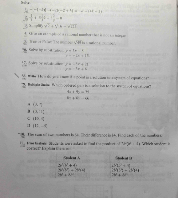 Solve.
-[-(-k)]-(-2)(-2+k)=-k-(4k+3)
 1/3 +5 1/3 k+3 2/9 =0
(13) 3. Simplify sqrt(9)+sqrt(16)-sqrt(225).
4. Give an example of a rational number that is not an integer.
(2)
(13) 5. True or False: The number sqrt(49) is a rational number.
(59) 6. Solve by substitution: y=3x-5
y=-2x+15.
(59) 7. Solve by substitution: y=-8x+21
y=-3x+6.
*8. Write How do you know if a point is a solution to a system of equations?
(59)
*9. Multiple Cheie Which ordered pair is a solution to the system of equations?
(59)
4x+9y=75
8x+6y=66
A (3,7)
B (0,11)
C (10,4)
D (12,-5)
*10. The sum of two numbers is 64. Their difference is 14. Find each of the numbers.
(59)
11. Error Analysis Students were asked to find the product of 2b^2(b^3+4). Which student is
(58) correct? Explain the error.