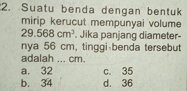 Suatu benda dengan bentuk
mirip kerucut mempunyai volume
29.568cm^3. Jika panjang diameter-
nya 56 cm, tinggi benda tersebut
adalah ... cm.
a. 32 c. 35
b. 34 d. 36