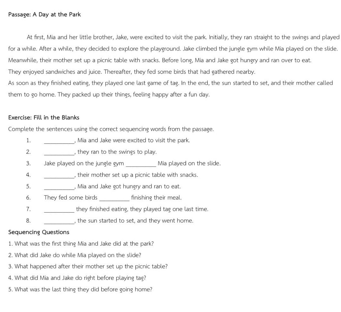 Passage: A Day at the Park 
At first, Mia and her little brother, Jake, were excited to visit the park. Initially, they ran straight to the swings and played 
for a while. After a while, they decided to explore the playground. Jake climbed the jungle gym while Mia played on the slide. 
Meanwhile, their mother set up a picnic table with snacks. Before long, Mia and Jake got hungry and ran over to eat. 
They enjoyed sandwiches and juice. Thereafter, they fed some birds that had gathered nearby. 
As soon as they finished eating, they played one last game of tag. In the end, the sun started to set, and their mother called 
them to go home. They packed up their things, feeling happy after a fun day. 
Exercise: Fill in the Blanks 
Complete the sentences using the correct sequencing words from the passage. 
1. _, Mia and Jake were excited to visit the park. 
2. _, they ran to the swings to play. 
3. Jake played on the jungle gym _Mia played on the slide. 
4. _, their mother set up a picnic table with snacks. 
5. _, Mia and Jake got hungry and ran to eat. 
6. They fed some birds _finishing their meal. 
7. _they finished eating, they played tag one last time. 
8. _, the sun started to set, and they went home. 
Sequencing Questions 
1. What was the first thing Mia and Jake did at the park? 
2. What did Jake do while Mia played on the slide? 
3. What happened after their mother set up the picnic table? 
4. What did Mia and Jake do right before playing tag? 
5. What was the last thing they did before going home?
