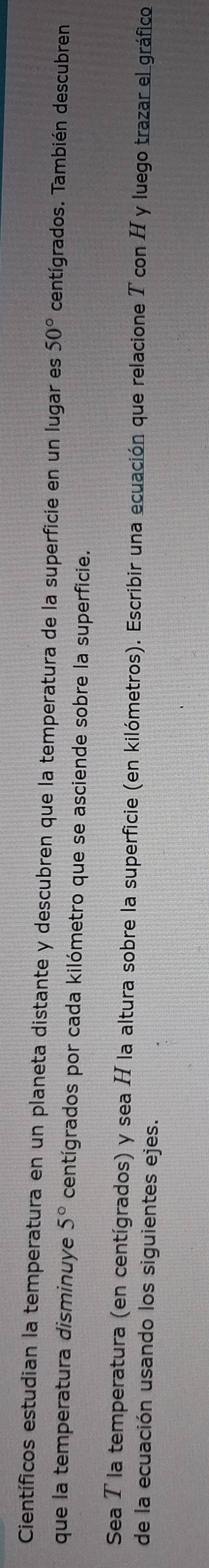 Científicos estudian la temperatura en un planeta distante y descubren que la temperatura de la superficie en un lugar es 50° centígrados. También descubren 
que la temperatura disminuye 5° centígrados por cada kilómetro que se asciende sobre la superficie. 
Sea T la temperatura (en centígrados) y sea H la altura sobre la superficie (en kilómetros). Escribir una ecuación que relacione T con H y luego trazar el gráfico 
de la ecuación usando los siguientes ejes.