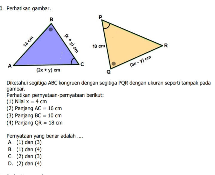 Perhatikan gambar.
Diketahui segitiga ABC kongruen dengan segitiga PQR dengan ukuran seperti tampak pada
gambar.
Perhatikan pernyataan-pernyataan berikut:
(1) Nilai x=4cm
(2) Panjang AC=16cm
(3) Panjang BC=10cm
(4) Panjang QR=18cm
Pernyataan yang benar adalah ....
A. (1) dan (3)
B. (1) dan (4)
C. (2) dan (3)
D. (2) dan (4)