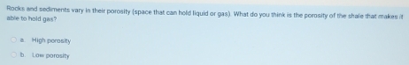 Rocks and sediments vary in their porosity (space that can hold liquid or gas). What do you think is the perosity of the shale that makes 
able to hold gas?
a High perosity
b. Low parosity