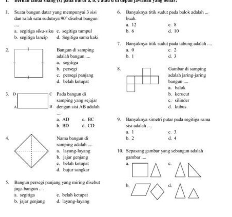 Berma tanda shang (x) pada nur u a, b, e atad d dr depan jaw aan yang bei n .
1. Suatu bangun datar yang mempunyai 3 sisi 6. Banyaknya titik sudut pada balok adalah ...
dan salah satu sudutnya 90° disebut bangun buah.
_
a. 12 c. 8
a. segitiga siku-siku c. segitiga tumpul b. 6 d. 10
b. segitiga lancip d. Segitiga sama kaki
7. Banyaknya titik sudut pada tabung adalah ....
2.Bangun di samping a. 0 c. 2
adalah bangun .... b. I d. 3
a. segitiga
b. persegi 8. Gambar di samping
c. persegi panjang adalah jaring-jaring
d. belah ketupat bangun ....
a. balok
3. D C Pada bangun di b. kerucut
samping yang sejajar c. silinder
B dengan sisi AB adalah d. kubus
_
. .
a. AD c. BC 9. Banyaknya simetri putar pada segitiga sama
b. BD d. CD sisi adalah ....
a. 1 c. 3
4.Nama bangun di b. 2 d. 4
samping adalah ....
a. layang-layang 10. Sepasang gambar yang sebangun adalah
b. jajar genjang gambar ....
c. belah ketupat a. c.
d. bujur sangkar
5. Bangun persegi panjang yang miring disebut b.
d.
juga bangun ....
a. segitiga c. belah ketupat
b. jajar genjang d. layang-layang