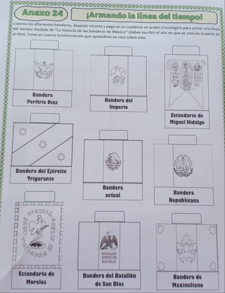 Anexo 24 ¡Armando la línea del tiempo! 
Colorea las diferentes banderas, después recorta y pega en tu cuaderno en orden cronológico para armar una línea 
del tiempo titulada de “La historía de las banderas de México” (debes escribir el año en que se creó en la parte de 
arriba). Toma en cuenta la información que aprendiste en casa sobre esto. 

Estandarte de 
Miguel Hidalgo