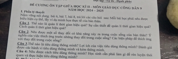 Độc lập -Tự do -Hạnh phúc 
Để cươnG ÔN tập giữa học kì II - môN giáo dục công dân 9
NÄM HQC 2024 - 2025 
I. Phần lý thuyết 
Năm vững nội dung bài 6, bài 7, bài 8, trả lời các câu hỏi sau: Mỗi bài học phải nêu được 
biểu hiện cụ thể, lầy ví dụ minh họa thực tế của bản thân. 
Câu 1. Thể nào là quản lí thời gian hiệu quả? Sự cần thiết đề quản lí thời gian hiệu quả? 
Cách quản lí thời gian hiệu quả? 
Câu 2. Nêu được một số thay đổi có khả năng xảy ra trong cuộc sống của bản thân? Ý 
nghĩa của việc thích ứng trước những thay đổi trong cuộc sống? Các biện pháp đề thích ứng 
với thay đổi trong cuộc sống? 
Câu 3.Thể nào là tiêu dùng thông minh? Lợi ích của việc tiêu dùng thông minh? Đánh giá 
được các hành vi tiêu dùng thông minh và kém thông minh. 
Cầu 4: Nêu được cách tiễu dùng thông minh? Học sinh cần phải làm gì đề rèn luyện thói 
quen và thực hiện tiêu dùng thông minh?