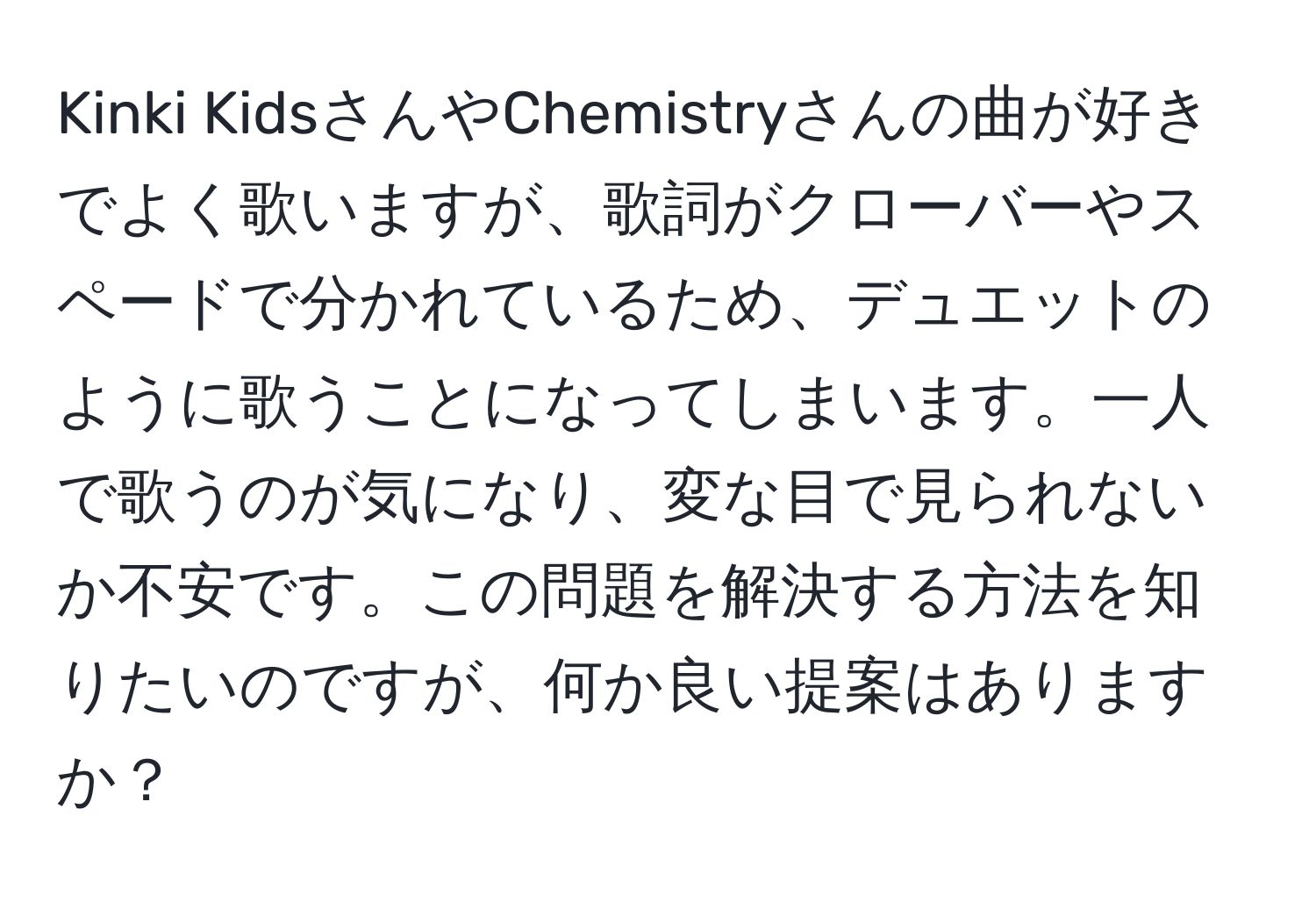 Kinki KidsさんやChemistryさんの曲が好きでよく歌いますが、歌詞がクローバーやスペードで分かれているため、デュエットのように歌うことになってしまいます。一人で歌うのが気になり、変な目で見られないか不安です。この問題を解決する方法を知りたいのですが、何か良い提案はありますか？