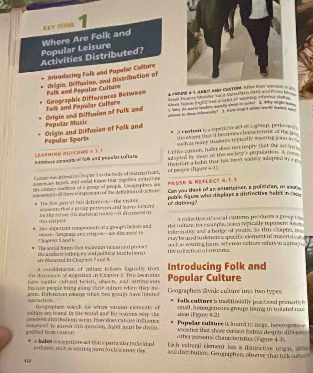 kev nrn 1
Where Are Folk and
Popular Leisure
Activities Distributed?
Introducing Folk and Popular Culture
Origin, Diffusion, and Distribution of
Folk and Popular Culture
Geographic Differences Between A FIGU29
Folk and Popular Culture  Greek Finance Minister Yanis Varounee
Alexis Tspras (right) had a habit of wearing informal cloth
Origin and Diffusion of Folk and 1. Why do world leaders usually drees in suits? 2. Why might inwr
Popular Music choose to drss informally? 3. How might other world leaders ist
A cnstom is a repetitive act of a group, performed t
Origin and Diffusion of Folk and
Popular Sports
the extent that it becomes characteristic of the g 
such as many students typically wearing jeans to t
LEARNING OUTCOME 4.1:1
Unlike custom, habit does not imply that the act has 
Introduce concepts of folk and popular culture. adopted by most of the society's population. A caster
therefore a habit that has been widely adopted by a g
Comture was defmed in Chapter I as the body of material traits, of people (Figure 4-1).
castomary beficts, and social forms that together constitute
the distinct madition of a group of people. Geographers are PAUSE & REFLEC 4.1 1
interested in all three components of the definition of culture. Can you think of an entertainer, a politician, or anoth
The first part of this definition—the visible of clothing? public figure who displays a distinctive habit in chon
elements that a group possesses and leaves behind 
for the fature (its material fraits)—is discussed in
this chapter A collection of social customs produces a group s 
Dwo important components of a group's beliefs and rial culture; for example, leans typically represent Amen
values—language and religion—are discussed in informality and a badge of youth. In this chapter, 
Chapters 5 and 6. may be used to denote a specific element of material cul
The social forms that maintain values and protect such as wearing jeans, whereas culture refers to a groups
the artifacts (ethnicity and political institutions) tire collection of customs.
are discussed in Chapters 7 and 8.
A consideration of culture follows logically from Introducing Folk and
the discussion of migration in Chapter 3. Two locations
have similar cultural beliefs, objects, and institutions Popular Culture
because people bring along their culture when they mi
grate. Differences emerge when two groups have limited Geographers divide culture into two types:
interaction Folk culture is traditionally practiced primarily 
Geographers search for where various elements of small, homogeneous groups living in isolated rural
calture are found in the world and for reasons why the areas (Figure 4-2),
observed distributions occur. How does culture influence Popular culture is found in large, heterogeneow
behavior? To answer this question, habit must be distin societies that share certain habits despite differe 
guished from custom: other personal characteristics (Figure 4-3).
a babit is a repetitive act that a particular individual Each cultural element has a distinctive origin, difa
performs, such as wearing jeans to class every day. and distribution. Geographers observe that folk cult 
112