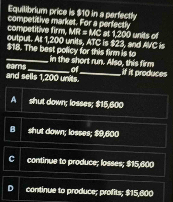 Equilibrium price is $10 in a perfectly
competitive market. For a perfectly
competitive firm, MR = MC at 1,200 units of
output. At 1,200 units, ATC is $23, and AVC is
$18. The best policy for this firm is to
_in the short run. Also, this firm
earns _of_ if it produces
and sells 1,200 units.
A shut down; losses; $15,600
B shut down; losses; $9,600
CI continue to produce; losses; $15,600
D continue to produce; profits; $15,600