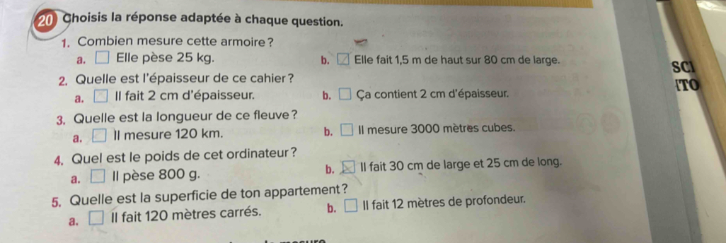 Choisis la réponse adaptée à chaque question.
1. Combien mesure cette armoire?
a. □ Elle pèse 25 kg. b. L Elle fait 1,5 m de haut sur 80 cm de large.
2. Quelle est l'épaisseur de ce cahier ? SCI
TO
a. II fait 2 cm d'épaisseur. b. Ça contient 2 cm d'épaisseur.
3. Quelle est la longueur de ce fleuve ?
b.
a. ll mesure 120 km. Il mesure 3000 mètres cubes.
4. Quel est le poids de cet ordinateur?
a. Il pèse 800 g. b. II fait 30 cm de large et 25 cm de long.
5. Quelle est la superficie de ton appartement?
a. Il fait 120 mètres carrés. b. Il fait 12 mètres de profondeur.