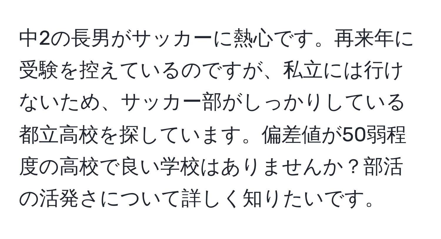 中2の長男がサッカーに熱心です。再来年に受験を控えているのですが、私立には行けないため、サッカー部がしっかりしている都立高校を探しています。偏差値が50弱程度の高校で良い学校はありませんか？部活の活発さについて詳しく知りたいです。