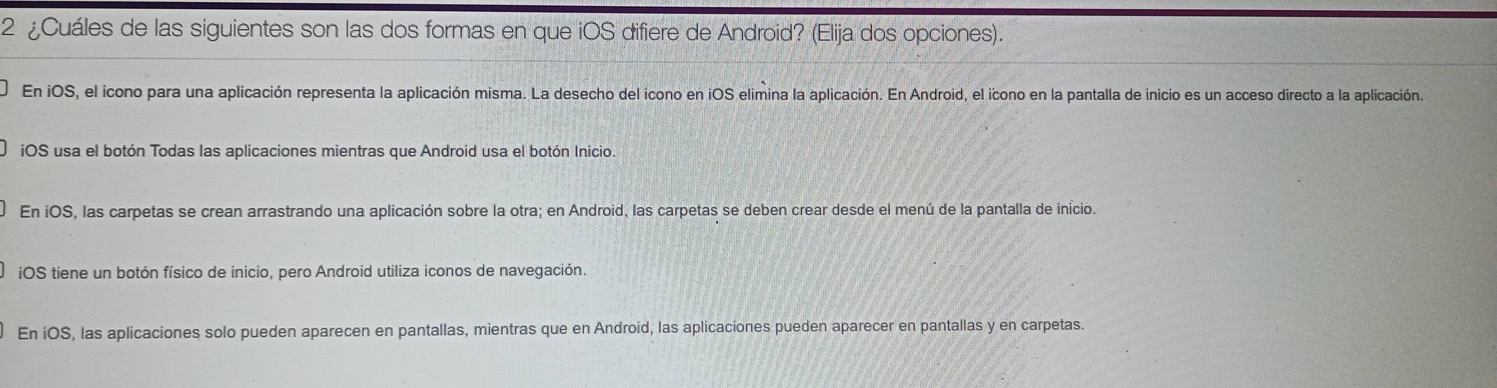 2 ¿Cuáles de las siguientes son las dos formas en que iOS difiere de Android? (Elija dos opciones).
En iOS, el icono para una aplicación representa la aplicación misma. La desecho del icono en iOS elimina la aplicación. En Android, el icono en la pantalla de inicio es un acceso directo a la aplicación.
iOS usa el botón Todas las aplicaciones mientras que Android usa el botón Inicio
En iOS, las carpetas se crean arrastrando una aplicación sobre la otra; en Android, las carpetas se deben crear desde el menú de la pantalla de início.
iOS tiene un botón físico de inicio, pero Android utiliza iconos de navegación.
En iOS, las aplicaciones solo pueden aparecen en pantallas, mientras que en Android, las aplicaciones pueden aparecer en pantallas y en carpetas.