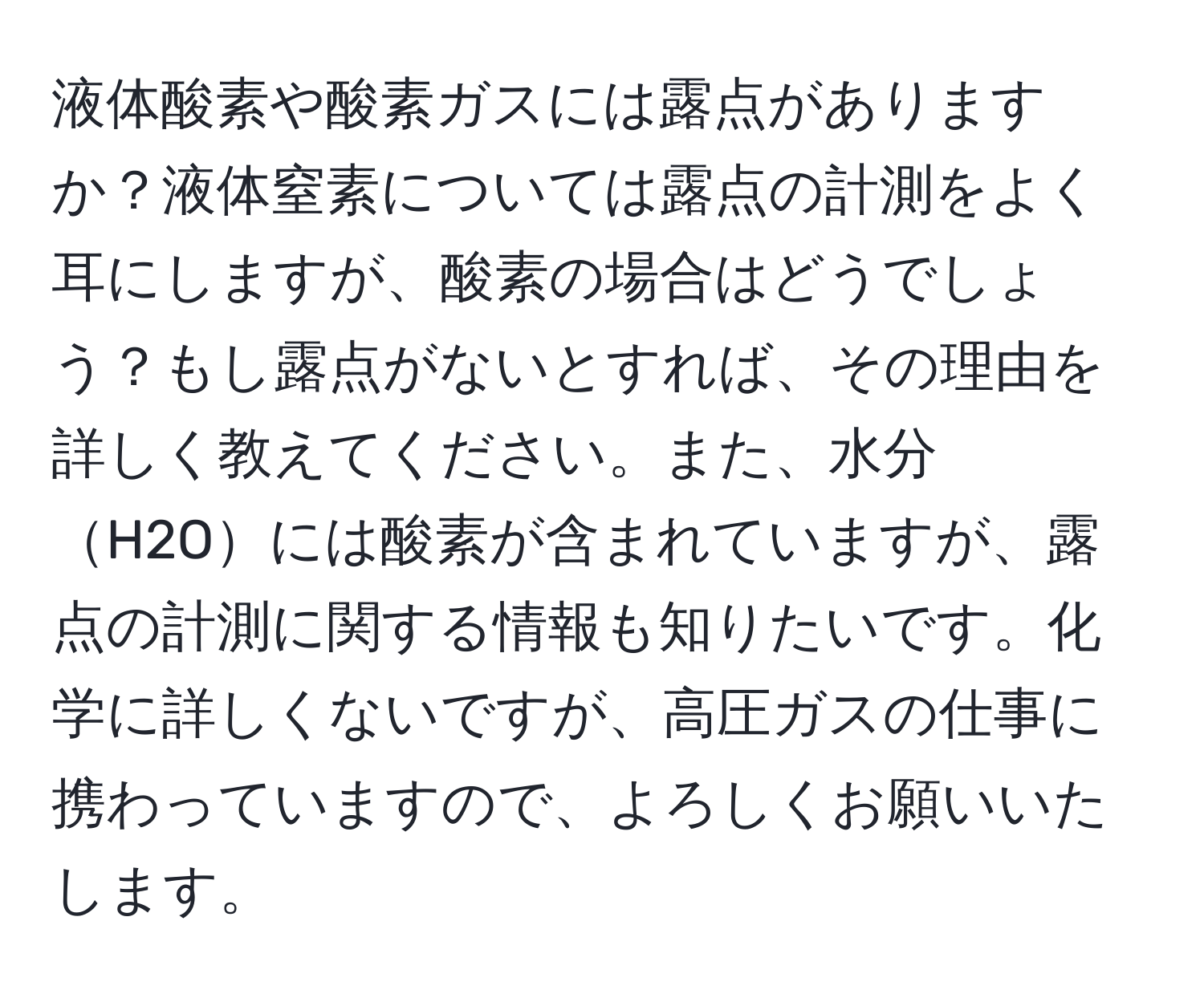 液体酸素や酸素ガスには露点がありますか？液体窒素については露点の計測をよく耳にしますが、酸素の場合はどうでしょう？もし露点がないとすれば、その理由を詳しく教えてください。また、水分H2Oには酸素が含まれていますが、露点の計測に関する情報も知りたいです。化学に詳しくないですが、高圧ガスの仕事に携わっていますので、よろしくお願いいたします。