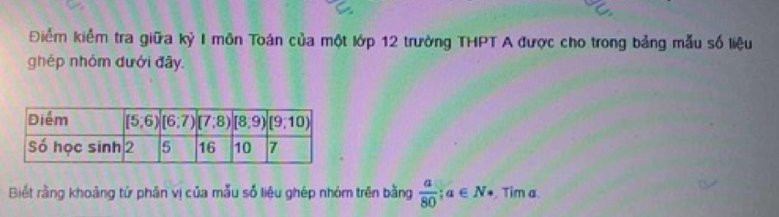 Điểm kiểm tra giữa kỳ I môn Toán của một lớp 12 trường THPT A được cho trong bảng mẫu số liệu
ghép nhóm đưới đây.
Biết rằng khoảng tứ phân vị của mẫu số liệu ghép nhóm trên bằng  a/80 ;a∈ N·. Tim a.