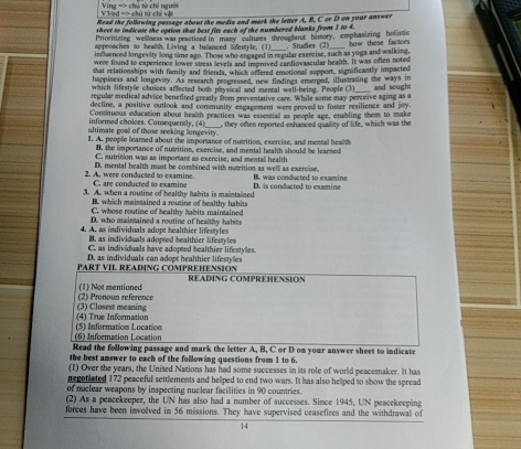 Ved => chú n chi  v ề =Vng == chú từ chỉ người
Read the following passage about the media and mork the letter A, B, C or D on your answer
sheet to indicase the option that best fits each of the numbered blanks from I to 4.
Prioritizing wellness was practiced in masy cultuses throughout history, emphasizing holistic
approaches to health. Living a balanced lifestyle, (1)  Studies (2)
influenced longevity long time ago. Those who engaged in regular exercise, such as yoga and walking,  how these factoes
were found to experience lower stress levels and improved cardiovascular health. It was often noted
that relationships with family and friends, which offered emotionall support, significantly impacted
happiness and longeviry. As research progressed, new findings emerged, illustrating the ways in
which lifestyle choices affected bot physical and mental well-being. People (3)
regular medical advice benefited greatly from preventative care. While some may perceive aging as a  and sought
decline, a positive outlook and community engagement were proved to foster resilience and joy.
informed choices. Conequently, (4) Continuous education about health practices was essentiall as people age, enabling them to make
ultimate goall of those seeking longevity. , they often reported enhanced quallity of life, which was the
1. A. people learned about the importance of nutrition, exercise, and mental health
B, the importance of nutrition, exercise, and mental health should be learned
C. sutrition was as important as exercise, and mentall health
D. mental health must be combined with nutrition as well as exercise.
2. A, were conducted to examine. C. are conducted to examine B. was conducted to examine
3. A. when a routine of healthy habits is maintained D. is conducted to examine
B. which maintained a routine of healthy habits
C. whose routine of healthy habits maintained
D. who maintained a routine of healthy habits
4. A. as individuals adopt healthier lifestyles
B. as individuals adopted healthier lifestyles
C. as individuals have adopted healthier lifestyles.
D. as individuals can adope healthier lifestyles
PART VI. READING COMPREHENSION READING COMPREHENSION
(2) Pronoun reference (1) Not mentianed
(4) True Information (3) Closest meaning
(6) Information Location (5) Information Location
Read the following passage and mark the letter A, B, C or D on your answer sheet to indicate
the best answer to each of the following questions from 1 to 6.
(1) Over the years, the United Nations has had some successes in its role of world peacemaker. It has
negoniated 172 peacefull settlements and heliped to end two wars. It has also heliped to show the spread
of nuclear weapons by inspecting nuclear facilities in 90 countries.
(2) As a peacekeeper, the UN has also had a number of successes. Since 1945, UN peacekeeping
forces have been involved in 56 missions. They have supervised ceasefires and the withdrawall of
14