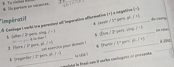 Tu visites Ro ie 
6 Ils partent en vacances. 
impératif 
du couraç 
4 Coniuga i verbi tra parentesi all'imperativo affermativo (+) o negativo (−). 1^(re) 1 pers. pl. / +) 
4 (avoir 
5 (Être / 2° pers. sing. / -) 
1 (aller / 2° pers. sing. / - ) 
en retars 
Ne va pas à la mer ! 
2 (faire /2° pers. pl. / +) 
cet exercice pour demain !_ 
6 (Partir /1^(re) pers. pl. / +) 
à 20 
_ 
3 (regarder / 2° pers. pl. / -) la télé ! 
m p leta le frasi con il verbo coniugato al presente