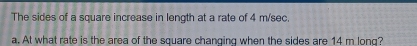 The sides of a square increase in length at a rate of 4 m/sec. 
a. At what rate is the area of the square changing when the sides are 14 m long?