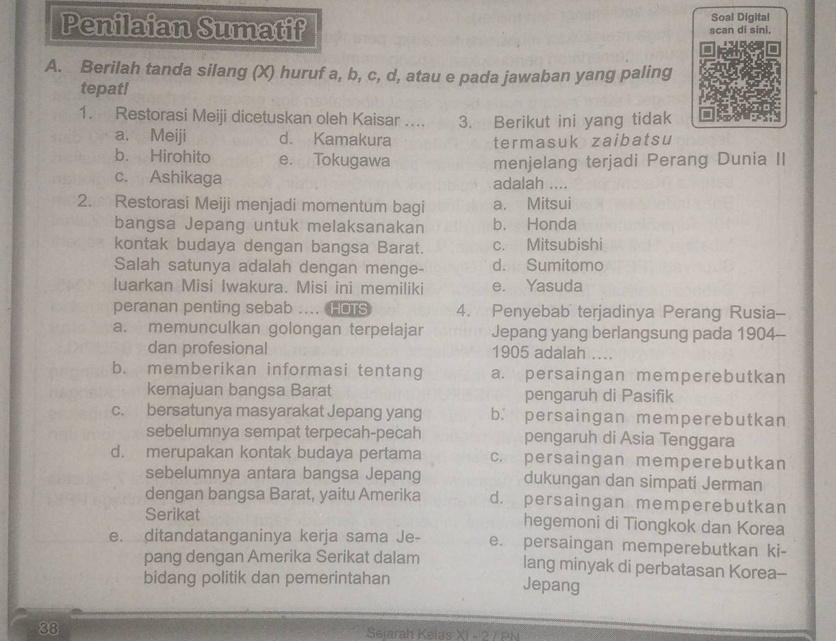 Soal Digital
Penilaian Sumatif scan di sini.
A. Berilah tanda silang (X) huruf a, b, c, d, atau e pada jawaban yang paling
tepat!
1. Restorasi Meiji dicetuskan oleh Kaisar …... 3. Berikut ini yang tidak
a. Meiji d. Kamakura
termasuk zaibatsu
b. Hirohito e. Tokugawa menjelang terjadi Perang Dunia II
c. Ashikaga adalah …
2. Restorasi Meiji menjadi momentum bagi a. Mitsui
bangsa Jepang untuk melaksanakan b. Honda
kontak budaya dengan bangsa Barat. c. Mitsubishi
Salah satunya adalah dengan menge- d. Sumitomo
luarkan Misi Iwakura. Misi ini memiliki e. Yasuda
peranan penting sebab .... HOTS 4. Penyebabterjadinya Perang Rusia--
a. memunculkan golongan terpelajar Jepang yang berlangsung pada 1904-
dan profesional 1905 adalah ....
b. memberikan informasi tentang a. persaingan memperebutkan
kemajuan bangsa Barat pengaruh di Pasifik
c. bersatunya masyarakat Jepang yang b. persaingan memperebutkan
sebelumnya sempat terpecah-pecah pengaruh di Asia Tenggara
d. merupakan kontak budaya pertama c. persaingan memperebutkan
sebelumnya antara bangsa Jepang dukungan dan simpati Jerman
dengan bangsa Barat, yaitu Amerika d. persaingan memperebutkan
Serikat hegemoni di Tiongkok dan Korea
e. ditandatanganinya kerja sama Je- e. persaingan memperebutkan ki-
pang dengan Amerika Serikat dalam lang minyak di perbatasan Korea--
bidang politik dan pemerintahan Jepang
38 Seiarah Kelas XI - 2 7 PN